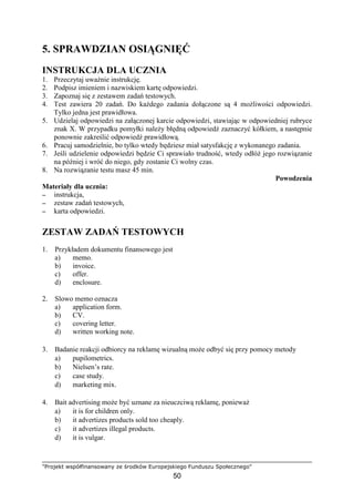 "Projekt współfinansowany ze środków Europejskiego Funduszu Społecznego"
50
5. SPRAWDZIAN OSIĄGNIĘĆ
INSTRUKCJA DLA UCZNIA
1. Przeczytaj uwaŜnie instrukcję.
2. Podpisz imieniem i nazwiskiem kartę odpowiedzi.
3. Zapoznaj się z zestawem zadań testowych.
4. Test zawiera 20 zadań. Do kaŜdego zadania dołączone są 4 moŜliwości odpowiedzi.
Tylko jedna jest prawidłowa.
5. Udzielaj odpowiedzi na załączonej karcie odpowiedzi, stawiając w odpowiedniej rubryce
znak X. W przypadku pomyłki naleŜy błędną odpowiedź zaznaczyć kółkiem, a następnie
ponownie zakreślić odpowiedź prawidłową.
6. Pracuj samodzielnie, bo tylko wtedy będziesz miał satysfakcję z wykonanego zadania.
7. Jeśli udzielenie odpowiedzi będzie Ci sprawiało trudność, wtedy odłóŜ jego rozwiązanie
na później i wróć do niego, gdy zostanie Ci wolny czas.
8. Na rozwiązanie testu masz 45 min.
Powodzenia
Materiały dla ucznia:
−−−− instrukcja,
−−−− zestaw zadań testowych,
−−−− karta odpowiedzi.
ZESTAW ZADAŃ TESTOWYCH
1. Przykładem dokumentu finansowego jest
a) memo.
b) invoice.
c) offer.
d) enclosure.
2. Slowo memo oznacza
a) application form.
b) CV.
c) covering letter.
d) written working note.
3. Badanie reakcji odbiorcy na reklamę wizualną moŜe odbyć się przy pomocy metody
a) pupilometrics.
b) Nielsen’s rate.
c) case study.
d) marketing mix.
4. Bait advertising moŜe być uznane za nieuczciwą reklamę, poniewaŜ
a) it is for children only.
b) it advertizes products sold too cheaply.
c) it advertizes illegal products.
d) it is vulgar.
 