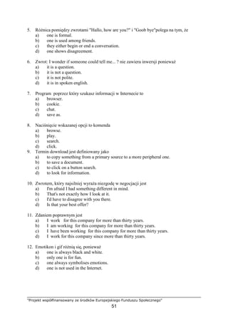 "Projekt współfinansowany ze środków Europejskiego Funduszu Społecznego"
51
5. RóŜnica pomiędzy zwrotami "Hallo, how are you?" i "Goob bye"polega na tym, Ŝe
a) one is formal.
b) one is used among friends.
c) they either begin or end a conversation.
d) one shows disagreement.
6. Zwrot: I wonder if someone could tell me... ? nie zawiera inwersji poniewaŜ
a) it is a question.
b) it is not a question.
c) it is not polite.
d) it is in spoken english.
7. Program poprzez który szukasz informacji w Internecie to
a) browser.
b) cookie.
c) chat.
d) save as.
8. Naciśnięcie wskazanej opcji to komenda
a) browse.
b) play.
c) search.
d) click.
9. Termin download jest definiowany jako
a) to copy something from a primary source to a more peripheral one.
b) to save a document.
c) to click on a button search.
d) to look for information.
10. Zwrotem, który najsilniej wyraŜa niezgodę w negocjacji jest
a) I'm afraid I had something different in mind.
b) That's not exactly how I look at it.
c) I'd have to disagree with you there.
d) Is that your best offer?
11. Zdaniem poprawnym jest
a) I work for this company for more than thirty years.
b) I am working for this company for more than thirty years.
c) I have been working for this company for more than thirty years.
d) I work for this company since more than thirty years.
12. Emotikon i gif róŜnią się, poniewaŜ
a) one is always black and white.
b) only one is for fun.
c) one always symbolises emotions.
d) one is not used in the Internet.
 