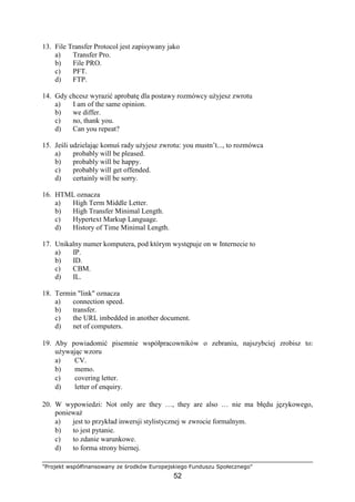 "Projekt współfinansowany ze środków Europejskiego Funduszu Społecznego"
52
13. File Transfer Protocol jest zapisywany jako
a) Transfer Pro.
b) File PRO.
c) PFT.
d) FTP.
14. Gdy chcesz wyrazić aprobatę dla postawy rozmówcy uŜyjesz zwrotu
a) I am of the same opinion.
b) we differ.
c) no, thank you.
d) Can you repeat?
15. Jeśli udzielając komuś rady uŜyjesz zwrotu: you mustn’t..., to rozmówca
a) probably will be pleased.
b) probably will be happy.
c) probably will get offended.
d) certainly will be sorry.
16. HTML oznacza
a) High Term Middle Letter.
b) High Transfer Minimal Length.
c) Hypertext Markup Language.
d) History of Time Minimal Length.
17. Unikalny numer komputera, pod którym występuje on w Internecie to
a) IP.
b) ID.
c) CBM.
d) IL.
18. Termin "link" oznacza
a) connection speed.
b) transfer.
c) the URL imbedded in another document.
d) net of computers.
19. Aby powiadomić pisemnie współpracowników o zebraniu, najszybciej zrobisz to:
uŜywając wzoru
a) CV.
b) memo.
c) covering letter.
d) letter of enquiry.
20. W wypowiedzi: Not only are they …, they are also … nie ma błędu językowego,
poniewaŜ
a) jest to przykład inwersji stylistycznej w zwrocie formalnym.
b) to jest pytanie.
c) to zdanie warunkowe.
d) to forma strony biernej.
 