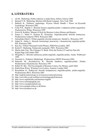 "Projekt współfinansowany ze środków Europejskiego Funduszu Społecznego"
54
6. LITERATURA
1. Ali M.: Marketing i Public relations w małej firmie. Helion, Gliwice 2005
2. Bennett P. D.: Marketing, McGraw-Hill Book Company. New York 1988
3. Białecki K.: Podstawy marketingu. WyŜsza Szkoła Handlu i Prawa im. Ryszarda
Łazarskiego. Warszawa 2002
4. Colin P.H., Słupski J.: Słownik biznesu angielsko-polski z indeksem polsko-angielskim.
Wydawnictwo Wilga, Warszawa 1999
5. Erwin M. Keithley: Manual of Style for Business Letters Memos and Reports.
6. France C., Mann P., Kolossa B.: Ekonomia. Angielsko-polski słownik tematyczny.
Wydawnictwo naukowe PWN, Warszawa 2002
7. Jastrzębska-Okoń I.: Polsko-angielski słownik tematyczny. Harald G., Warszawa 1997
8. Jaślan H., Jaślan J.: Słownik terminologii prawniczej i ekonomicznej angielsko-polski.
WP, Warszawa 2001
9. Ken Joy.: Fifteen Thousand Useful Phrases, PDQ Press,London, 2007
10. Kotler P.: Marketing. Podręcznik europejski. PWE, Warszawa 2002
11. Martin John Yate: The Ultimate CV Book: Write the Perfect CV and Get That Job.
Kogan Page Ltd,London 2002
12. Mizgalski E.: Słownik techniczny polsko-angielski, angielsko-polski, Aneks, Wałbrzych
1994
13. Nowacka A.: Podstawy Marketingu. Wydawnictwo DIFIN Warszawa 2004
14. Puławski M., Kozierkiewicz R.: Słownik handlowy angielsko-polski. Polskie
Wydawnictwo Ekonomiczne, Warszawa 1991
15. Robert W. Bly.: The Encyclopedia of Business Letters, Fax Memos, and E-Mail
16. Robin Ryan Wiley: Winning Cover Letters, Amazon, London 2002
17. Rosenbaum O.: Praktyczny słownik komputerowy angielsko-polski, polsko-angielski.
Wydawnictwo REA, Warszawa 2001
18. http://english.unitecnology.ac.nz/resources/units/advertising
19. http://www.bbc.co.uk/worldservice/learningenglish/business
20. http://www.englishclub.com/business-english
21. http://www.nonstopenglish.com
22. http://www.occupationalinfo.org
23. http://www.parapal-online.co.uk/letters
24. http://www.prospects.ac.uk
 