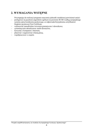 "Projekt współfinansowany ze środków Europejskiego Funduszu Społecznego"
4
2. WYMAGANIA WSTĘPNE
Przystępując do realizacji programu nauczania jednostki modułowej powinieneś umieć:
– posługiwać się językiem angielskim ogólnym na poziomie B1/B2 według europejskiego
systemu opisu kształcenia językowego, co odpowiada brytyjskiemu certyfikatowi
biegłości językowej First Certificate,
– wykonywać samodzielnie ćwiczenia gramatyczne i słownikowe,
– systematycznie aktualizować zasób słownictwa,
– korzystać z komputera i Internetu,
– planować i organizować własną pracę,
– współpracować w zespole.
 