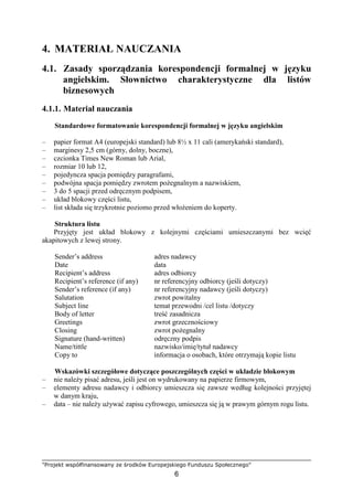 "Projekt współfinansowany ze środków Europejskiego Funduszu Społecznego"
6
4. MATERIAŁ NAUCZANIA
4.1. Zasady sporządzania korespondencji formalnej w języku
angielskim. Słownictwo charakterystyczne dla listów
biznesowych
4.1.1. Materiał nauczania
Standardowe formatowanie korespondencji formalnej w języku angielskim
– papier format A4 (europejski standard) lub 8½ x 11 cali (amerykański standard),
– marginesy 2,5 cm (górny, dolny, boczne),
– czcionka Times New Roman lub Arial,
– rozmiar 10 lub 12,
– pojedyncza spacja pomiędzy paragrafami,
– podwójna spacja pomiędzy zwrotem poŜegnalnym a nazwiskiem,
– 3 do 5 spacji przed odręcznym podpisem,
– układ blokowy części listu,
– list składa się trzykrotnie poziomo przed włoŜeniem do koperty.
Struktura listu
Przyjęty jest układ blokowy z kolejnymi częściami umieszczanymi bez wcięć
akapitowych z lewej strony.
Sender’s address adres nadawcy
Date data
Recipient’s address adres odbiorcy
Recipient’s reference (if any) nr referencyjny odbiorcy (jeśli dotyczy)
Sender’s reference (if any) nr referencyjny nadawcy (jeśli dotyczy)
Salutation zwrot powitalny
Subject line temat przewodni /cel listu /dotyczy
Body of letter treść zasadnicza
Greetings zwrot grzecznościowy
Closing zwrot poŜegnalny
Signature (hand-written) odręczny podpis
Name/tittle nazwisko/imię/tytuł nadawcy
Copy to informacja o osobach, które otrzymają kopie listu
Wskazówki szczegółowe dotyczące poszczególnych części w układzie blokowym
– nie naleŜy pisać adresu, jeśli jest on wydrukowany na papierze firmowym,
– elementy adresu nadawcy i odbiorcy umieszcza się zawsze według kolejności przyjętej
w danym kraju,
– data – nie naleŜy uŜywać zapisu cyfrowego, umieszcza się ją w prawym górnym rogu listu.
 