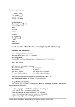 "Projekt współfinansowany ze środków Europejskiego Funduszu Społecznego"
7
Wersja brytyjska zapisu:
23 January 1999
23rd January 1999
January 23, 1999
January 23rd, 1999
Sender’s address
Ms / Miss / Mrs / Mr / Dr
house number, street
place
area code
country
Przykład:
Mr John Welsh
40 Baker Road
London
NW3LK
Great Britain
Zwroty przydatne w formułowaniu poszczególnych części listu biznesowego.
Salutation (zwrot powitalny)
Jeśli adresat jest znany z nazwiska:
Dear Ms / Miss / Mrs / Mr / Dr + surname
Dear Mr Jenkins,
MoŜna takŜe uŜyć nazwiska adresata, pomijając zwroty Mr/Mrs/Ms np.:
Dear Chris Jenkins,
Jeśli nazwisko adresata jest nieznane:
Dear Sir / Dear Sirs do meŜczyzny
Dear Madam do kobiety
Dear Sir or Madam płeć odbiorcy jest nieznana
To whom it may concern płeć odbiorcy jest nieznana
Brytyjczycy stosują przecinek po zwrocie powitalnym "Dear", np.
Dear Mr Jenkinsr or Dear Dr Jenkins, Dear Mrs Jenkins,
Body of a letter (treść listu).
Nie stosuje się odsunięć akapitowych. Kolejne paragrafy powinny odpowiadać
następującemu schematowi:
– first paragraph – introduction and reason for writing ex:
Thank you for your kind letter of January 5th.
I came across an ad for your company in The Star today.
It was a pleasure meeting you at the conference this month.
I appreciate your patience in waiting for a response.
 