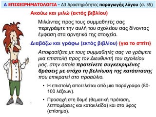 Δ ΕΠΙΧΕΙΡΗΜΑΤΟΛΟΓΙΑ - Δ3 Δραστηριότητες παραγωγής λόγου (σ. 55)
Ακούω και μιλώ (εκτός βιβλίου)
Mιλώντας προς τους συμμαθητές σας
περιγράψτε την αυλή του σχολείου σας δίνοντας
έμφαση στα αρνητικά της στοιχεία.
Διαβάζω και γράφω (εκτός βιβλίου) (για το σπίτι)
Αποφασίζετε με τους συμμαθητές σας να γράψετε
μια επιστολή προς τον Διευθυντή του σχολείου
μας, στην οποία προτείνετε συγκεκριμένες
δράσεις με στόχο τη βελτίωση της κατάστασης
που επικρατεί στο προαύλιο.
• Η επιστολή αποτελείται από μια παράγραφο (80-
100 λέξεων).
• Προσοχή στη δομή (θεματική πρόταση,
λεπτομέρειες και κατακλείδα) και στο ύφος
(επίσημο).
 