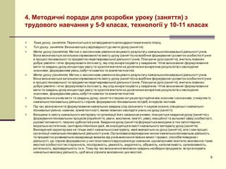 4. Методичні поради для розробки уроку (заняття) з
трудового навчання у 5-9 класах, технології у 10-11 класах
n Тема уроку, заняття. Переноситься із затвердженогокалендарно-тематичного плану.
n Тип уроку, заняття. Визначається у відповідності до мети уроку (заняття).
n Мета уроку (заняття). Метою є мисленнєве уявлення кінцевого результату навчально-пізнавальноїдіяльності учнів.
Вона визначається загальноюспрямованістюзмісту уроку (заняття) на всебічне формування і розвиток особистості учня
в процесі пізнавальної та предметно-перетворювальної діяльності учнів. Плануючи урок (заняття), вчитель повинен
добре уявляти і чітко формулювати йогомету, яку слід конкретизувати у завданнях. Чітке визначення і формулювання
мети та завдань уроку концентрує увагу та зусилля вчителя на досягнення конкретних результатів з оволодіння
знаннями, формуванням умінь,набуття навичок та компетентностей.
n Мета уроку (заняття). Метою є мисленнєве уявлення кінцевого результату навчально-пізнавальноїдіяльності учнів.
Вона визначається загальноюспрямованістюзмісту уроку (заняття) на всебічне формування і розвиток особистості учня
в процесі пізнавальної та предметно-перетворювальної діяльності учнів. Плануючи урок (заняття), вчитель повинен
добре уявляти і чітко формулювати йогомету, яку слід конкретизувати у завданнях. Чітке визначення і формулювання
мети та завдань уроку концентрує увагу та зусилля вчителя на досягнення конкретних результатів з оволодіння
знаннями, формуванням умінь,набуття навичок та компетентностей.
n Повідомлення учням мети та завдань уроку, заняття створює ситуаціюпротиріччя між знанням і незнанням, стимулює їх
навчально-пізнавальну діяльність і сприяє формуванню пізнавальних потреб,інтересів і мотивів.
n Під час визначення та формулювання навчальних завдань слід зазначити ті наукові знання, спеціальні і навчально-
пізнавальні уміння, навички, компетентності, якими повинен оволодіти учень на уроці (занятті).
n Виходячи із змісту навчального матеріалу та організації його засвоєння учнями, плануються завдання уроку (заняття) з
формування пізнавальних процесів (сприйняття, уваги, мислення, пам’яті, уяви), емоційної та вольової сфер особистості,
рухової активності, творчих здібностейучнів. Завдання уроку (заняття) формуються виходячи із тих світоглядних,
морально-естетичних, санітарно-гігієнічних ідей, які знаходяться в змісті навчального матеріалу уроку (заняття).
Виховуючий характермає не тільки зміст навчальногоматеріалу, який вивчається на уроці (заняття), але і сам процес
організації навчально-пізнавальної діяльності учнів. Організованавідповідним чином навчально-пізнавальна діяльність
та предметно-розвивальнесередовище вимагає від учнів виконання певних вимог і правил, способів поведінки і
діяльності, що сприяє формуванню у них позитивноговідношення до навчання, однокласників і вчителя; вихованню таких
якостей особистості як старанність, послідовність, уважність, акуратність, зібраність, наполегливість, організованість,
ретельність, відповідальність та ін. Тому під час визначення виховних завдань необхіднопродумати, як організувати
навчально-виховну діяльність, щоб вона сприяла вихованню цих якостей.
6
 