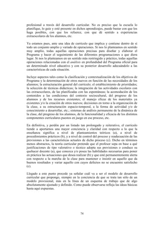 74
profesional a través del desarrollo curricular. No es preciso que la escuela lo
planifique, lo guíe y esté presente en dichos aprendizajes, puede bastar con que los
haga posibles, con que los refuerce, con que dé sentido a experiencias
extraescolares de los alumnos, etc.
Ya estamos pues, ante una idea de currículo que implica y contiene dentro de sí
todo un conjunto amplio y variado de operaciones. Si nos lo planteamos en sentido
muy amplio, todas aquellas operaciones precisas para diseñar y elaborar el
Programa y hacer el seguimiento de las diferentes programaciones a que diera
lugar. Si nos lo planteamos en un sentido más restringido y práctico, todas aquellas
operaciones relacionadas con el análisis en profundidad del Programa oficial para
un determinado nivel educativo y con su posterior desarrollo adecuándolo a las
características de cada situación.
Incluye aspectos tales como la clasificación y contextualización de los objetivos de
Programa y la determinación de otros nuevos en función de las necesidades de los
alumnos; la estructuración general del currículo; el establecimiento de prioridades;
la selección de técnicas didácticas; la integración de las actividades escolares con
las extraescolares, de las planificadas con las espontáneas; la acomodación de los
contenidos a las condiciones del contexto sociocultural, del progreso de los
alumnos y de los recursos existentes; el manejo eficaz de los materiales ya
existentes y/o la creación de otros nuevos; decisiones en torno a la organización de
la clase, a su estructuración espacio-temporal, a la forma de actividad y/o de
conocimiento a desarrollar, etc.; sistemas de análisis permanente de la dinámica de
la clase, del progreso de los alumnos, de la funcionalidad y eficacia de los distintos
componentes curriculares puestos en juego en ese proceso, etc.
En definitiva, y perdón por un listado tan prolongado y reiterativo, el currículo
tiende a aportarnos una mayor conciencia y claridad con respecto a lo que la
enseñanza significa a nivel de planteamientos teóricos (a), a nivel de
procedimientos prácticos (b), y a nivel de control del proceso y readecuación de las
previsiones a las características actuales de dicho proceso (c). Dicho en términos
menos abstractos, la teoría curricular pretende que el profesor sepa en base a qué
justificaciones de tipo valorativo o técnico adopta sus previsiones o conduce su
quehacer docente (a), que conozca y/o posea las habilidades necesarias para poner
en práctica las actuaciones que desea realizar (b) y que esté permanentemente alerta
con respecto a la marcha de la clase para mantener e insistir en aquello que da
buenos resultados y variar aquello con cuyos defectos no se encuentre satisfecho
(c).
Llegado a este punto procede ya señalar cuál va a ser el modelo de desarrollo
curricular que propongo, siempre en la conciencia de que se trata tan sólo de un
modelo provisional, más en la línea de un esquema de trabajo que de algo
absolutamente ajustado y definido. Como puede observarse refleja las ideas básicas
hasta aquí expuestas.
 