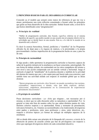 75
2. PRINCIPIOS BÁSICOS PARA EL DESARROLLO CURRICULAR
Conocido ya el modelo que actuará como marco de referencia al que me voy a
atener, permítaseme una corta reflexión comentando a Scurati sobre los principios
que guían un buen desarrollo de la idea curricular. Señala Scurati ocho, a nivel de lo
que hemos identificado como “programación”.
a. Principio de realidad
“Hablar de programación curricular, dice Scurati, significa referirse no al sistema
hipotético de aquello que podría suceder en una escuela sino al conjunto efectivo de las
actividades que se decide hacer en una escuela. Esto es, a la vida de la escuela en su
desarrollo real y efectivo”.
Es decir la esencia burocrática, formal, juridicista y “científica” de los Programas
oficiales ha de dejar paso a la riqueza de matices, a la proximidad, a la propia
provisionalidad e incluso imperfección de la programación hecha en casa y para los
de casa.
b. Principio de racionalidad
Si algo puede y debe aportarnos la programación curricular es hacernos capaces de
saltar de la gestión rutinaria de la enseñanza a un hacer consciente, autorregulado. De
una forma de trabajo aislada, sin continuidad con los otros compañeros del mismo u
otro nivel a una acción compensada con un sentido vertical y horizontal. Juega el
currículo el papel de “alumbrador” de la práctica docente y también de la actividad
del alumno de manera que uno y otro sepan para qué hacen cada cosa concreta y qué
sentido tiene esa actividad aislada con respecto al resultado global que se desea
alcanzar.
“Quien programa un currículo, dice Scurati, no puede esconderse tras normas,
costumbres, imposiciones o demás, sino que debe explicar, definir,
seleccionar, empeñarse directamente en la construcción de experiencias
plenamente decisionales”.
c. El pricipio de socialidad
Pocas decisiones curriculares – yo diría que ninguna–, son necesarias por sí
mismas, es decir que no cabe discusión sobre su naturaleza u oportunidad. Por lo
general se trata más bien de asuntos sobre los que caben distintos puntos de vista,
distintos criterios respecto a su oportunidad, forma y momento de presentación,
relevancia formativa, etc. Estamos ya acostumbrados a las tradicionales divergencias
entre padres y profesores, entre unos profesores y otros, entre directivos, etc.,
respecto a diversos tópicos y/o formas de enfoque de múltiples aspectos de la
enseñanza.
Ahí es donde debe actuar este principio de la búsqueda del consenso, a través de la
obtención de puntos de acuerdo común que han de privilegiarse con respecto a
otros que supongan divergencias dentro de cada comunidad educativa.
 
