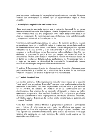77
para integrarlos en el marco de los propósitos intencionalmente buscados, bien para
eliminar sus interferencias de manera que los acontecimientos sigan el curso
deseado.
f. Principio de organización o sistematicidad
Toda programación curricular supone una organización funcional de las partes
constituyentes del currículo. Se trabaja con criterios de operatividad y funcionalidad:
cómo podemos llevar todo esto a la práctica, cómo se han de relacionar entre sí los
diversos componentes del currículum para que éste funcione como un todo integrado
y no como un conjunto de acciones inconexas, etc.
Con frecuencia los profesores dicen de los teóricos del currículo que lo que señalan
en sus diseños luego no es posible llevarlo a la práctica, que sus perfectos modelos
de laboratorio no funcionan en una clase normal. Eso sucede porque cada sujeto es
diferente y lo es cada escuela y lo es cada ambiente. Y por eso las previsiones
generales ni pueden ni tienen porqué funcionar en cada realidad específica. Por eso,
decíamos, la programación puede y tiene que recoger esas características de la
situación que actuarán como marco de referencia en función del cual cada escuela ha
de definir las condiciones de funcionalidad que harán que ese Programa sea viable y
a partir de las cuales se desarrollará la programación introduciendo cuantas
modificaciones sean precisas para acomodarlo a esa realidad.
El análisis de la congruencia entre los planteamientos de partida y las operaciones
prácticas diseñadas y el análisis de la eficacia de éstas a partir de los resultados
obtenidos son dos de los criterios de definición de la funcionalidad.
g. Principio de selectividad
La cuestión capital de toda programación curricular sigue situada en la cuestión
“¿qué hacer? ¿qué aprendizaje desarrollar?”, pero no como una búsqueda ansiosa de
contenidos y actividades, sino como un proceso de selección entre la gran variedad
de los posibles. El esfuerzo del profesor no es de identificación sino de
discriminación. Esa selección ha de responder obviamente a criterios de valor,
oportunidad, congruencia y funcionalidad situacional. Ese es el gran reto que afronta
la escuela cuando trata de hacer su programación. Hay baúles enteros de contenidos,
actividades, recursos disponibles. La cuestión estriba en saber cuál, en qué momento
y con qué finalidad.
Como han señalado Jenkins y Shipman la programación curricular se corresponde
con el intento de seleccionar de entre todos los objetivos que pueden ser
perseguidos por la escuela un grupo de aquellos a los que la propia escuela da valor
o de aquellos que entiende constituyen una parte esencial del mandato social cuya
función ella desempeña en cada momento. Lo mismo podrá decirse de los
contenidos, actividades, etc.
 