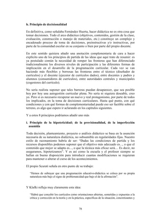 78
h. Principio de decisionalidad
En definitiva, como señalaba Fernández Huerta, hacer didáctica no es otra cosa que
tomar decisiones. Todo el arco didáctico (objetivos, contenidos, gestión de la clase,
evaluación, construcción o manejo de materiales, etc.) constituye un complejo y
encadenado proceso de toma de decisiones, preinstructivas y/o instructivas, por
parte de la comunidad escolar en su conjunto o bien por parte del propio docente.
En este sentido quisiera añadir una anotación complementaria de cara a hacer
explícito uno de los principios de partida de las ideas que aquí trato de resumir: es
ya postulado común la necesidad de romper las fronteras que han diferenciado
tradicionalmente los diversos niveles de participación y las diferentes formas de
implicación en el desarrollo de la programación curricular. Cada vez se van
haciendo más flexibles y borrosas las fronteras entre el técnico (diseñador de
currículos) y el docente (ejecutor de currículos dados), entre docentes y padres y
alumnos (consumidores de currículos), entre autoridades centrales y municipales
(cogestores del currículo).
No sería realista suponer que tales barreras puedan desaparecer, que sea posible
hoy por hoy una autogestión curricular plena. No sería ni siquiera deseable, creo
yo. Pero sí es necesario recuperar un nuevo y real protagonismo, por parte de todos
los implicados, en la toma de decisiones curriculares. Hasta qué punto, con qué
condiciones y con qué formas de complementariedad puede eso ser factible sobre el
terreno, es algo que espero ir aclarando en los capítulos siguientes.
Y a estos 8 principios podríamos añadir uno más
i. Principio de la hipoteticidad; de la provisionalidad, de la imperfección
asumida
Toda decisión, planteamiento, proyecto o análisis didáctico se basa en la asunción
necesaria de su naturaleza dialéctica, no subsumible en regularidades fijas. Nuestro
estilo de razonamiento habría de ser: “Dadas las condiciones de partida y los
recursos disponibles podemos suponer que el objetivo más adecuado es..., o que el
contenido que mejor se adapta es..., o que la técnica más eficaz será.... Es decir, no
aseguramos, hipotetizamos”. Y es así como la escuela y el profesor siempre se
hallan en buena disposición para introducir cuantas modificaciones se requieran
para mantener o alterar el curso de los acontecimientos.
El propio Scurati señala en otro punto de su trabajo:
“Hemos de subrayar que una programación educativo-didáctica se coloca por su propia
naturaleza más bajo el signo de problematcidad que bajo el de la afirmación”.
Y Klafki refleja muy claramente esta idea:
“Habrá que concebir los currículos como orientaciones abiertas, sometidas y expuestas a la
crítica y corrección en la teoría y en la práctica, específicas de la situación, concretizantes y
 