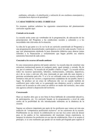 79
cambiantes, enfocadas a la planificación y realización de una enseñanza emancipatoria y
orientadas hacia objetivos de aprendizaje”.
3. CARACTERÍSTICAS DEL CURRÍCULO
En resumen, podrían señalarse las siguientes características del planteamiento
curricular seguido aquí:
Centrado en la escuela
La escuela actúa como eje vertebrador de la programación, de adecuación de las
prescripciones del Programa a las condiciones sociales y culturales y a las
necesidades más relevantes de la situación.
La idea de la que parto es a la vez la de un currículo centralizado (el Programa) y
una programación descentralizada y participativa a nivel de cada escuela. Cierto es
que este planteamiento desborda la pura dimensión didáctica para abarcar temas
referidos a la financiación y sostenimiento que hagan posible esa relativa
autonomía funcional de cada centro.
Conectado a los recursos del medio ambiente
Es una consecuencia práctica del punto anterior. La escuela deja de constituir una
estructura institucional puesta en cualquier parte, igual siempre y cerrada. Ha de
ser, por el contrario, “la escuela de tal pueblo o barrio o lugar”. La escuela utiliza
todos los recursos (personales, laborales, institucionales, culturales, deportivos,
etc.) de su zona y está por ello muy interesada en que cada día sean mejores y
presiona socialmente para ello. Y es a la vez utilizada como un recurso cultural y
formativo más por los vecinos y organizaciones ciudadanas de ese pueblo, barrio o
lugar. Se produce así un cruce de influencias (de vez en cuando también de
conflictos) pero sobre todo se va generando una dinámica social y cultural que
cuenta con la escuela no sólo como un edificio en medio del territorio, sino como
una agencia cultural a disposición del territorio.
Consensuado
Hace ya muchos años que se nos llena la boca hablando de comunidad educativa,
de participación, etc. Un currículo basado en la programación a nivel de cada
centro da la posibilidad de irla introduciendo realmente en la dinámica de la
escuela.
Supone un esfuerzo importante por parte de los profesores que vemos así rota una
tradición de “competencia profesional exclusiva” en las cuestiones de la escuela.
Posiblemente en sus inicios la colaboración no sea tan rica como sería de desear
pues ni los padres ni los representantes del municipio tienen experiencia, ni
tampoco la tenemos los profesores en ese tipo de colaboración. Pero si se acepta el
principio, si se cree realmente que puede ser un medio privilegiado para superar el
 