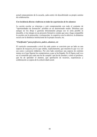 80
actual estancamiento de la escuela, cada centro irá descubriendo su propio camino
de colaboración.
Con incidencia directa o indirecta en todas las experiencias de los alumnos
La acción escolar se relaciona y está comprometida con todo el conjunto de
“oportunidades de formación” posibles en un determinado medio. Diríamos que
aunque no los dirija o gestione directamente porque eso ni sería posible ni
deseable, si las integra en un proyecto formativo común que una y haga compatible
lo escolar con lo preescolar y extraescolar, lo cognitivo con lo afectivo, la dinámica
social con la dinámica institucional de la propia escuela, etc.
“Clarificador” para profesores, padres, alumnos, etc
El currículo consensuado a nivel de cada centro se convierte por un lado en una
especie de maqueta previa que señala, explícitamente, que muestra lo que va a ser
ese curso o proyecto didáctico. Por otro lado constituye una especie de contrato
mutuo en el que figuran los compromisos a que se ha llegado. En él figura cuál va a
ser el cometido que cada uno ha de cumplir: qué ha de enseñar y cómo el profesor,
qué ha de aprender el alumno, qué aportación de recursos, experiencias y
colaboración se espera de la colectividad social.
 