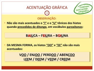ACENTUAÇÃO GRÁFICA
11
OBSERVAÇÃO:
• Não são mais acentuados o “I” e o “U” tônicos dos hiatos
quando precedidos de ditongo, em vocábulos paroxítonos:
• DA MESMA FORMA, os hiatos “OO” e “EE” não são mais
acentuados:
BAIAIUCA – FEIEIURA – BOIOIUNABAIAIUCA – FEIEIURA – BOIOIUNA
VOO / ENJOO / PERDOO / ABENÇOO
LEEM / DEEM / VEEM / CREEM
VOO / ENJOO / PERDOO / ABENÇOO
LEEM / DEEM / VEEM / CREEM
 
