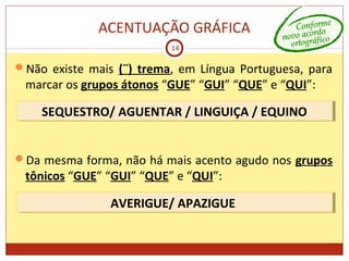 ACENTUAÇÃO GRÁFICA
14
Não existe mais (¨) trema, em Língua Portuguesa, para
marcar os grupos átonos “GUE” “GUI” “QUE” e “QUI”:
Da mesma forma, não há mais acento agudo nos grupos
tônicos “GUE” “GUI” “QUE” e “QUI”:
SEQUESTRO/ AGUENTAR / LINGUIÇA / EQUINOSEQUESTRO/ AGUENTAR / LINGUIÇA / EQUINO
AVERIGUE/ APAZIGUEAVERIGUE/ APAZIGUE
 