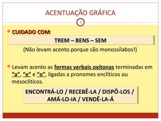 ACENTUAÇÃO GRÁFICA
3
CUIDADOCUIDADO COMCOM:
(Não levam acento porque são monossílabos!)
Levam acento as formas verbais oxítonas terminadas em
“a”, “e” e “o”, ligadas a pronomes enclíticos ou
mesoclíticos.
TREM – BENS – SEMTREM – BENS – SEM
ENCONTRÁ-LO / RECEBÊ-LA / DISPÔ-LOS /
AMÁ-LO-IA / VENDÊ-LA-Á
ENCONTRÁ-LO / RECEBÊ-LA / DISPÔ-LOS /
AMÁ-LO-IA / VENDÊ-LA-Á
 