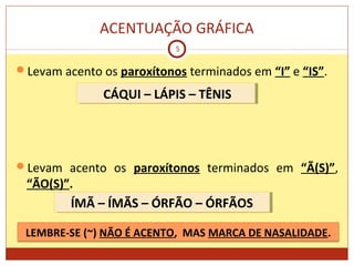 ACENTUAÇÃO GRÁFICA
5
Levam acento os paroxítonos terminados em “I” e “IS”.
Levam acento os paroxítonos terminados em “Ã(S)”,
“ÃO(S)”.
CÁQUI – LÁPIS – TÊNISCÁQUI – LÁPIS – TÊNIS
ÍMÃ – ÍMÃS – ÓRFÃO – ÓRFÃOSÍMÃ – ÍMÃS – ÓRFÃO – ÓRFÃOS
LEMBRE-SE (~) NÃO É ACENTO, MAS MARCA DE NASALIDADE.
 