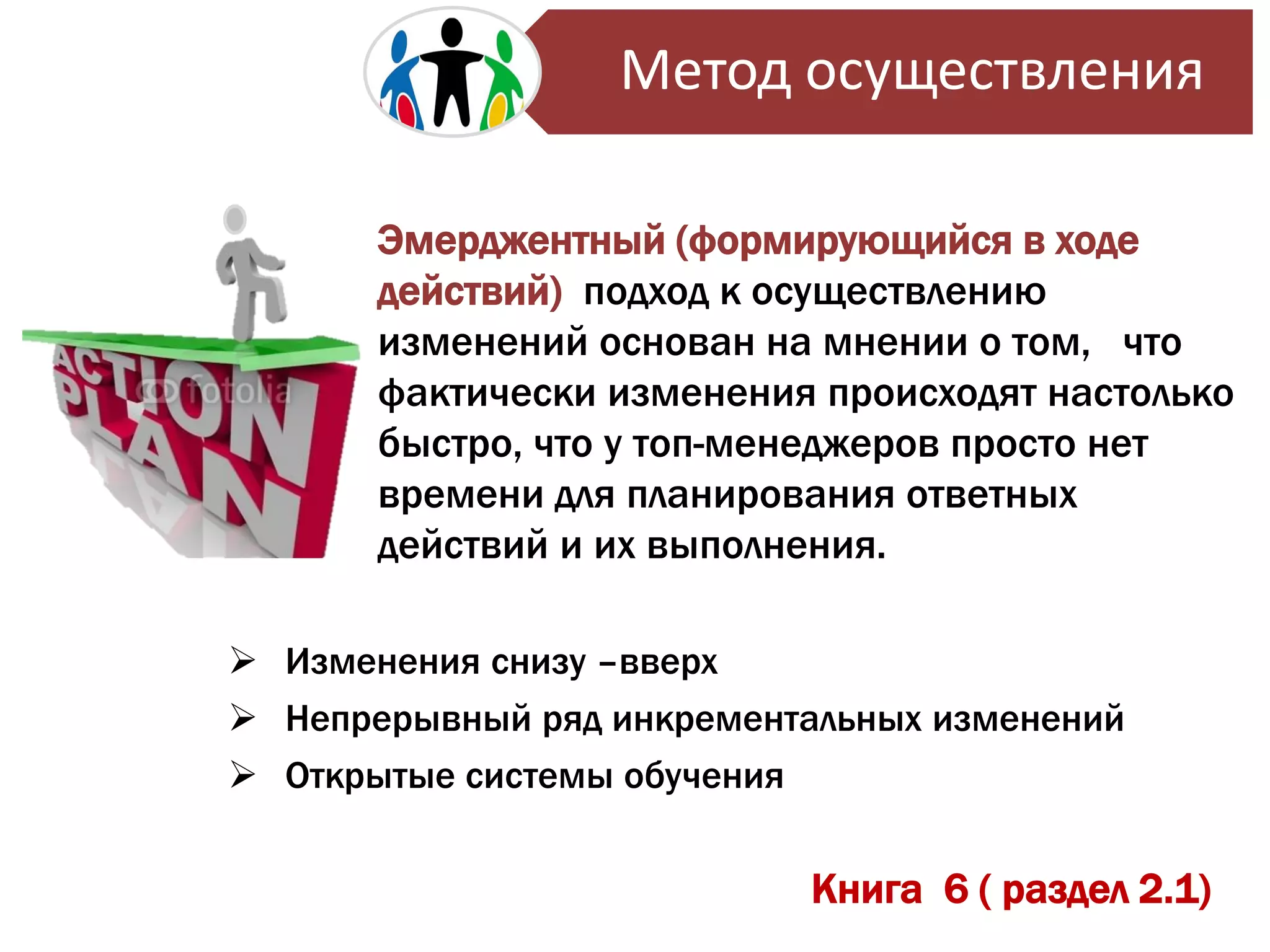 Книга 6 ( раздел 2.1)
Эмерджентный (формирующийся в ходе
действий) подход к осуществлению
изменений основан на мнении о том, что
фактически изменения происходят настолько
быстро, что у топ-менеджеров просто нет
времени для планирования ответных
действий и их выполнения.
 Изменения снизу –вверх
 Непрерывный ряд инкрементальных изменений
 Открытые системы обучения
Метод осуществления
 