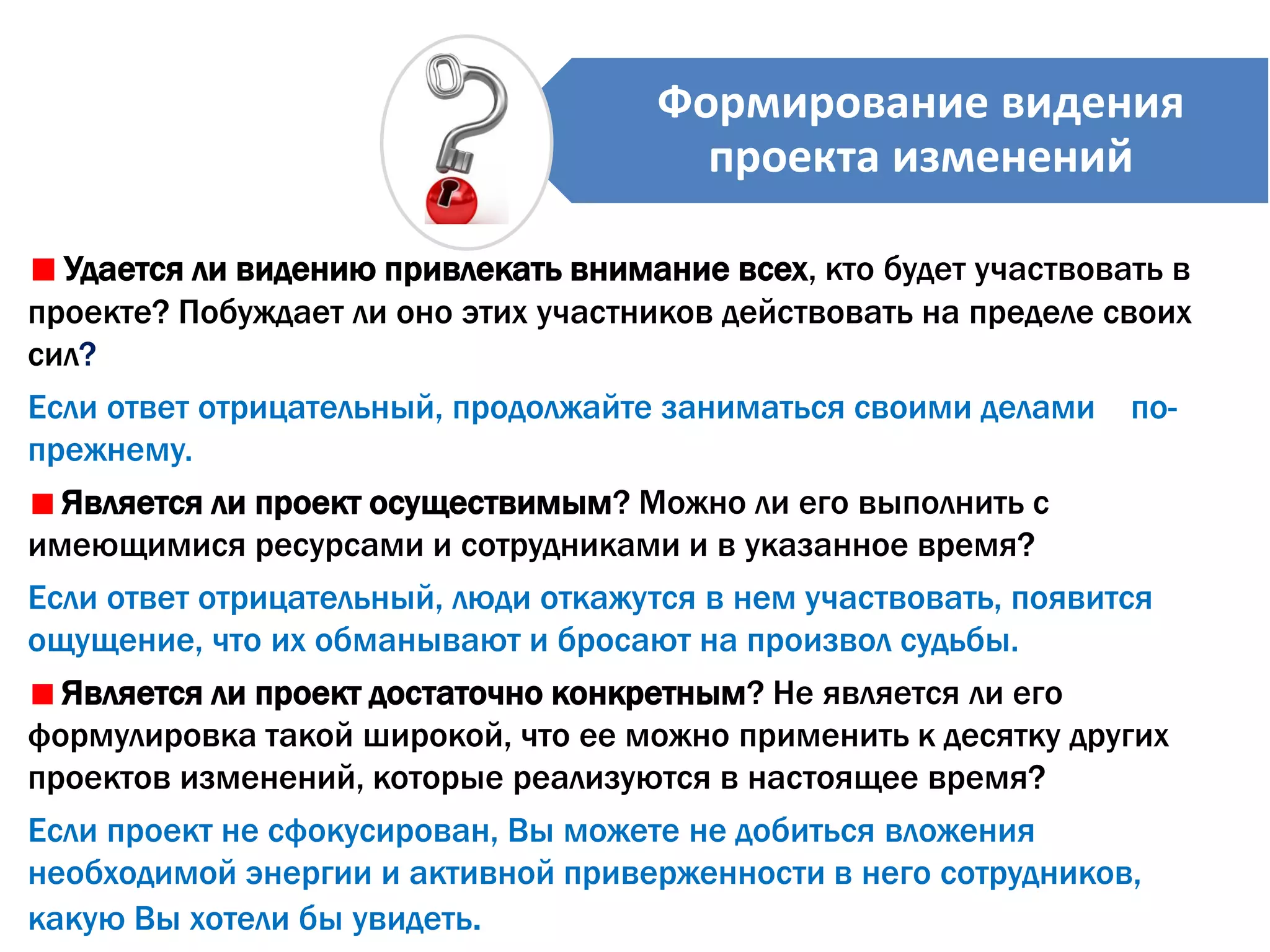 Удается ли видению привлекать внимание всех, кто будет участвовать в
проекте? Побуждает ли оно этих участников действовать на пределе своих
сил?
Если ответ отрицательный, продолжайте заниматься своими делами по-
прежнему.
Является ли проект осуществимым? Можно ли его выполнить с
имеющимися ресурсами и сотрудниками и в указанное время?
Если ответ отрицательный, люди откажутся в нем участвовать, появится
ощущение, что их обманывают и бросают на произвол судьбы.
Является ли проект достаточно конкретным? Не является ли его
формулировка такой широкой, что ее можно применить к десятку других
проектов изменений, которые реализуются в настоящее время?
Если проект не сфокусирован, Вы можете не добиться вложения
необходимой энергии и активной приверженности в него сотрудников,
какую Вы хотели бы увидеть.
Формирование видения
проекта изменений
 
