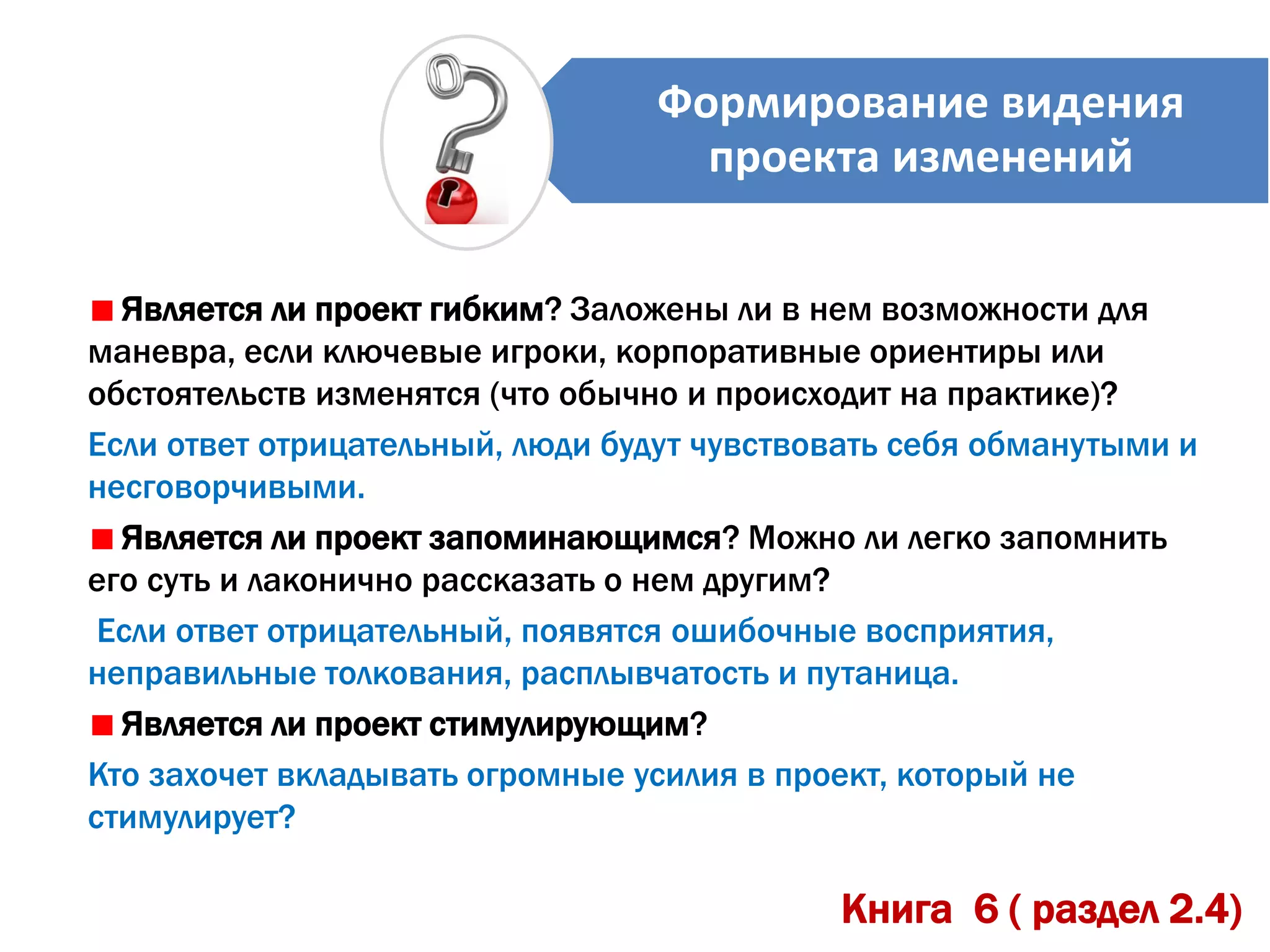 Формирование видения
проекта изменений
Является ли проект гибким? Заложены ли в нем возможности для
маневра, если ключевые игроки, корпоративные ориентиры или
обстоятельств изменятся (что обычно и происходит на практике)?
Если ответ отрицательный, люди будут чувствовать себя обманутыми и
несговорчивыми.
Является ли проект запоминающимся? Можно ли легко запомнить
его суть и лаконично рассказать о нем другим?
Если ответ отрицательный, появятся ошибочные восприятия,
неправильные толкования, расплывчатость и путаница.
Является ли проект стимулирующим?
Кто захочет вкладывать огромные усилия в проект, который не
стимулирует?
Книга 6 ( раздел 2.4)
 