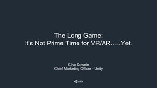 The Long Game:
It’s Not Prime Time for VR/AR…..Yet.
Clive Downie
Chief Marketing Officer - Unity
 
