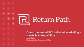 Como mejorar el ROI del email marketing a
través la entregabilidad
Jorge Bailey
Regional Sales Executive, LATAM
 