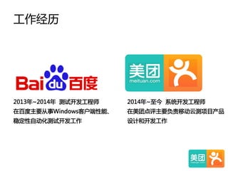 工作经历  
2013年~2014年    测试开发工程师  
在百度主要从事Windows客户端性能、  
稳定性自动化测试开发工作  
2014年~至今    系统开发工程师  
在美团点评主要负责移动云测项目产品  
设计和开发工作  
 