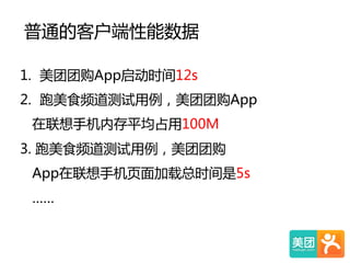 普通的客户端性能数据    
1.  美团团购App启动时间12s  
2.  跑美食频道测试用例，美团团购App  
          在联想手机内存平均占用100M  
  3.  跑美食频道测试用例，美团团购  
        App在联想手机页面加载总时间是5s  
      ……  
 