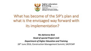 What has become of the SIP’s plan and
what is the envisaged way forward with
its implementation?
Ms Adrienne Bird
Head of special Project Unit
Department of Higher Education and Training
28th June 2016, Construction Management Summit, SACPCMP
 