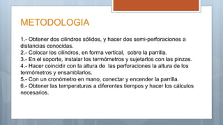 METODOLOGIA
1.- Obtener dos cilindros sólidos, y hacer dos semi-perforaciones a
distancias conocidas.
2.- Colocar los cilindros, en forma vertical, sobre la parrilla.
3.- En el soporte, instalar los termómetros y sujetarlos con las pinzas.
4.- Hacer coincidir con la altura de las perforaciones la altura de los
termómetros y ensamblarlos.
5.- Con un cronómetro en mano, conectar y encender la parrilla.
6.- Obtener las temperaturas a diferentes tiempos y hacer los cálculos
necesarios.
 