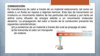 CONDUCCIÓN.
Es transferencia de calor a través de un material estacionario, tal como un
sólido o un fluido en reposo o régimen laminar. Este tipo de transmisión no
involucra un movimiento relativo de las partículas del cuerpo y por tanto se
define como difusión de energía debida a un movimiento molecular
aleatorio. La propagación del calor a través de la conducción presenta las
siguientes características:
 La existencia de un material a través del cual se propaga el calor.
 Se transmite el calor sin transporte
de materia.
 