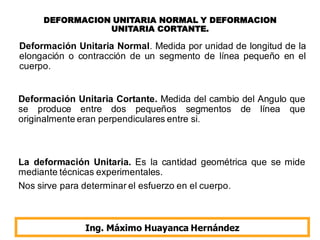 DEFORMACION UNITARIA NORMAL Y DEFORMACION
UNITARIA CORTANTE.
Ing. Máximo Huayanca Hernández
Deformación Unitaria Normal. Medida por unidad de longitud de la
elongación o contracción de un segmento de línea pequeño en el
cuerpo.
Deformación Unitaria Cortante. Medida del cambio del Angulo que
se produce entre dos pequeños segmentos de línea que
originalmente eran perpendiculares entre si.
La deformación Unitaria. Es la cantidad geométrica que se mide
mediante técnicas experimentales.
Nos sirve para determinar el esfuerzo en el cuerpo.
 