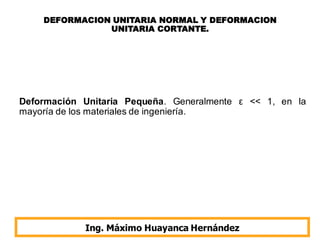 DEFORMACION UNITARIA NORMAL Y DEFORMACION
UNITARIA CORTANTE.
Ing. Máximo Huayanca Hernández
Deformación Unitaria Pequeña. Generalmente ε << 1, en la
mayoría de los materiales de ingeniería.
 
