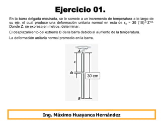 Ejercicio 01.
En la barra delgada mostrada, se le somete a un incremento de temperatura a lo largo de
su eje, el cual produce una deformación unitaria normal en esta de εz = 30 (10)-3 Z1/2,
Donde Z, se expresa en metros, determinar:
El desplazamiento del extremo B de la barra debido al aumento de la temperatura.
La deformación unitaria normal promedio en la barra.
Ing. Máximo Huayanca Hernández
30 cm
 