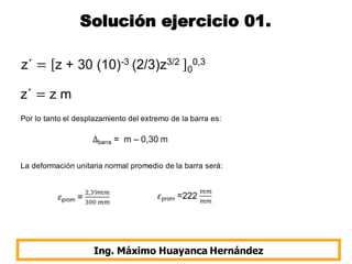 Solución ejercicio 01.
Ing. Máximo Huayanca Hernández
Por lo tanto el desplazamiento del extremo de la barra es:
La deformación unitaria normal promedio de la barra será:
 