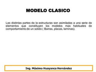 MODELO CLASICO
Las distintas partes de la estructuras son asimiladas a una serie de
elementos que constituyen los modelos mas habituales de
comportamiento de un solido ( Barras, placas, laminas).
Ing. Máximo Huayanca Hernández
 