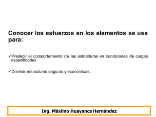 Conocer los esfuerzos en los elementos se usa
para:
Predecir el comportamiento de las estructuras en condiciones de cargas
especificadas
Diseñar estructuras seguras y económicas.
Ing. Máximo Huayanca Hernández
 