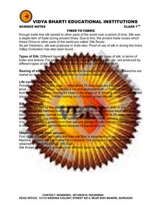 VIDYA BHARTI EDUCATIONAL INSTITUTIONS
SCIENCE NOTES CLASS 7TH
FIBER TO FABRIC
through trade that silk spread to other parts of the world over a period of time. Silk was
a staple item of trade during ancient times. Due to this, the ancient trade routes which
linked China to other parts of the world are called ‘Silk Route’.
As per historians, silk was produces in India also. Proof of use of silk in during the Indus
Valley Civilization has also been found.
Types of Silk: Different types of silk worm produce different types of silk; in terms of
luster and texture. For example; tassar silk, mooga silk, kosa silk, etc. are produced by
different types of silk moth. Mulberry silk is the most common silk moth.
Rearing of silkworm: Rearing of silkworm is known as SERICULTURE. Silkworms are
reared on mulberry leaves as they feed on mulberry leaves.
Life cycle of silkworm:
Female silk moth → Lays eggs → After about 14 days eggs are hatched into
larva → Grown into Pupa →Weave a net and enclosed itself → Produce liquid protein
from its salivary glands moving it’s head in the shape of ‘8’ forming cocoon→ Live in the
cocoon for some time → After coming out of cocoon grows into silk moth.
Silk moth to silk:
After they are laid by the silk moth; eggs are stored over a clean cloth or paper strips.
When larvae are hatched from eggs, they are kept in clean bamboo trays with fresh
leaves of mulberry. Larvae feed on mulberry leaves for about 20 to 25 days. After that,
larvae move into tiny chambers of bamboo in which they start spinning cocoon. They do
it by secreting liquid protein from their salivary glands. Finally they enclose themselves
in cocoon. Cocoons get hardened because of exposure to air.
Obtaining of silk from cocoon:
First of all, cocoons are boiled and then silk fiber is separated out; using machines.
Machine unwinds the silk thread from cocoons. The process by which silk fiber is
obtained is called REELING THE SILK.
Silk thread so obtained is woven into different types of cloths, i.e. fiber.
CONTACT: 9654089891, 9811083910, 9953898004
HEAD OFFICE: 131/12 KRISHNA COLONY, STREET NO 4, NEAR SHIV MANDIR, GURGAON
 