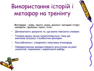 Використання історій і
метафор на тренінгу
Метафори - міфи, притчі, казки, реальні і вигадані історії,
анекдоти, приказки, поезії, пісні.
• Допомагають зрозуміти те, що важко пояснити словами
• Головна думка легше запам’ятовується, тому що
викликає асоціації з особистим досвідом
• Розслаблюють і створюють позитивну атмосферу
• Найефективніше використовувати для впливу на рівні
цінностей, переконань і морального вибору
 