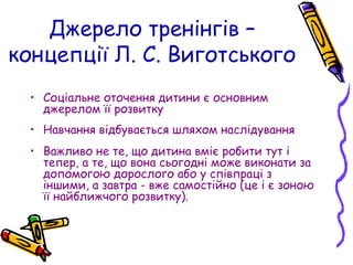 • Соціальне оточення дитини є основним
джерелом її розвитку
• Навчання відбувається шляхом наслідування
• Важливо не те, що дитина вміє робити тут і
тепер, а те, що вона сьогодні може виконати за
допомогою дорослого або у співпраці з
іншими, а завтра - вже самостійно (це і є зоною
її найближчого розвитку).
Джерело тренінгів –
концепції Л. С. Виготського
 