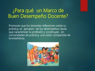 ¿Para qué un Marco de
Buen Desempeño Docente?
Promover que los docentes reflexionen sobre su
práctica, se apropien de los desempeños claves
que caracterizan la profesión y construyan, en
comunidades de práctica, una visión compartida de
la enseñanza.
 