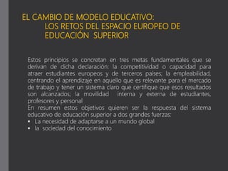 EL CAMBIO DE MODELO EDUCATIVO:
LOS RETOS DEL ESPACIO EUROPEO DE
EDUCACIÓN SUPERIOR
Estos principios se concretan en tres metas fundamentales que se
derivan de dicha declaración: la competitividad o capacidad para
atraer estudiantes europeos y de terceros países; la empleabilidad,
centrando el aprendizaje en aquello que es relevante para el mercado
de trabajo y tener un sistema claro que certifique que esos resultados
son alcanzados; la movilidad interna y externa de estudiantes,
profesores y personal
En resumen estos objetivos quieren ser la respuesta del sistema
educativo de educación superior a dos grandes fuerzas:
 La necesidad de adaptarse a un mundo global
 la sociedad del conocimiento
 