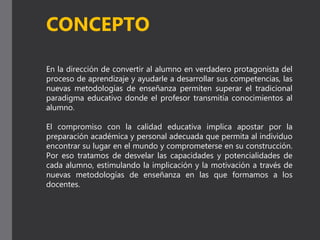 En la dirección de convertir al alumno en verdadero protagonista del
proceso de aprendizaje y ayudarle a desarrollar sus competencias, las
nuevas metodologías de enseñanza permiten superar el tradicional
paradigma educativo donde el profesor transmitía conocimientos al
alumno.
El compromiso con la calidad educativa implica apostar por la
preparación académica y personal adecuada que permita al individuo
encontrar su lugar en el mundo y comprometerse en su construcción.
Por eso tratamos de desvelar las capacidades y potencialidades de
cada alumno, estimulando la implicación y la motivación a través de
nuevas metodologías de enseñanza en las que formamos a los
docentes.
CONCEPTO
 