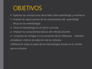 OBJETIVOS
 Explicitar las concepciones personales sobre aprendizaje y enseñanza
 Analizar las repercusiones de las características del aprendizaje
eficaz en las metodologías
✓ Situar la metodología en el marco curricular
✓ Analizar los componentes básicos del método docente
✓ Comparar las ventajas e inconvenientes de los diferentes métodos
✓Establecer criterios de selección de los métodos
✓Reflexionar sobre el papel de las metodologías activas en el cambio
que se propone
 