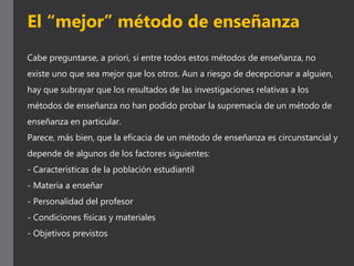 Cabe preguntarse, a priori, si entre todos estos métodos de enseñanza, no
existe uno que sea mejor que los otros. Aun a riesgo de decepcionar a alguien,
hay que subrayar que los resultados de las investigaciones relativas a los
métodos de enseñanza no han podido probar la supremacía de un método de
enseñanza en particular.
Parece, más bien, que la eficacia de un método de enseñanza es circunstancial y
depende de algunos de los factores siguientes:
- Características de la población estudiantil
- Materia a enseñar
- Personalidad del profesor
- Condiciones físicas y materiales
- Objetivos previstos
El “mejor” método de enseñanza
 