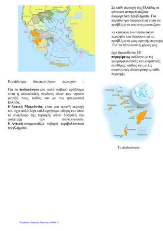 Σε κάθε περιοχή της Ελλάδας οι
κάτοικοι αντιμετωπίζουν
διαφορετικά προβλήματα. Για
παράδειγμα διαφορετικά είναι τα
προβλήματα που αντιμετωπίζουν
οι κάτοικοι των νησιωτικών
περιοχών και διαφορετικά τα
προβλήματα μιας ορεινής περιοχής
Για το λόγο αυτό η χώρας μας
έχει διαιρεθεί σε 13
περιφέρειες ανάλογα με τις
γεωμορφολογικές και κλιματικές
συνθήκες, καθώς και με τις
οικονομικές ιδιαιτερότητες κάθε
περιοχής.
Παράδειγμα ιδιαιτεροτήτων περιοχών :
Για τα Δωδεκάνησα ένα πολύ σοβαρό πρόβλημα
είναι η ακτοπλοϊκή σύνδεση όλων των νησιών
μεταξύ τους, καθώς και με την ηπειρωτική
Ελλάδα.
Η Δυτική Μακεδονία, είναι μια ορεινή περιοχή
που έχει πολύ λίγα καλλιεργήσιμα εδάφη και όπου
το ανάγλυφο της περιοχής κάνει δύσκολη την
ανάπτυξη των συγκοινωνιών.
Η Αττική αντιμετωπίζει σοβαρά περιβαλλοντικά
προβλήματα.
Τα Δωδεκάνησα
Επιμέλεια: Χρήστος Χαρμπής σελίδα 11
 