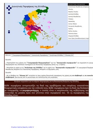 Διαδραστικός χάρτης περιφερειών Ελλάδας, πατήστε στην παραπάνω εικόνα
Πατήστε παραπάνω για να πάρετε πληροφορίες για τη δικοικητική διαίρεση της Ελλάδας
Κάθε περιφέρεια αντιμετωπίζει τα δικά της προβλήματα και επομένως απαιτούνται
διαφορετικές αποφάσεις για την επίλυσή τους. Κάθε περιφέρεια έχει τη δική της διοίκηση
με επικεφαλής τονπεριφερειάρχη, ο οποίος είναι ο εκπρόσωπος της κυβέρνησης και
συντονίζει τα μεγάλα έργα που γίνονται στην περιφέρειά του. Οι 13 περιφέρειες της
Ελλάδας είναι:
Επιμέλεια: Χρήστος Χαρμπής σελίδα 12
 