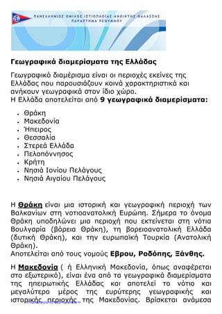 Γεωγραφικά διαμερίσματα της Ελλάδας
Γεωγραφικό διαμέρισμα είναι οι περιοχές εκείνες της
Ελλάδας που παρουσιάζουν κοινά χαρακτηριστικά και
ανήκουν γεωγραφικά στον ίδιο χώρο.
Η Ελλάδα αποτελείται από 9 γεωγραφικά διαμερίσματα:
 Θράκη
 Μακεδονία
 Ήπειρος
 Θεσσαλία
 Στερεά Ελλάδα
 Πελοπόννησος
 Κρήτη
 Νησιά Ιονίου Πελάγους
 Νησιά Αιγαίου Πελάγους
Η Θράκη είναι μια ιστορική και γεωγραφική περιοχή των
Βαλκανίων στη νοτιοανατολική Ευρώπη. Σήμερα το όνομα
Θράκη υποδηλώνει μια περιοχή που εκτείνεται στη νότια
Βουλγαρία (βόρεια Θράκη), τη βορειοανατολική Ελλάδα
(δυτική Θράκη), και την ευρωπαϊκή Τουρκία (Ανατολική
Θράκη).
Αποτελείται από τους νομούς Εβρου, Ροδόπης, Ξάνθης.
Η Μακεδονία ( ή Ελληνική Μακεδονία, όπως αναφέρεται
στο εξωτερικό), είναι ένα από τα γεωγραφικά διαμερίσματα
της ηπειρωτικής Ελλάδας και αποτελεί το νότιο και
μεγαλύτερο μέρος της ευρύτερης γεωγραφικής και
ιστορικής περιοχής της Μακεδονίας. Βρίσκεται ανάμεσαΕπιμέλεια: Χρήστος Χαρμπής σελίδα 14
 