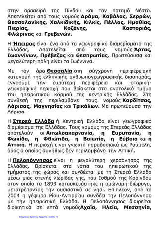 στην οροσειρά της Πίνδου και τον ποταμό Νέστο.
Αποτελείται από τους νομούς Δράμα, Καβάλας, Σερρών,
Θεσσαλονίκης, Χαλκιδικής, Κιλκίς, Πέλλας, Ημαθίας,
Πιερίας, Κοζάνης, Καστοριάς,
Φλώρινας και Γρεβενών.
Η Ήπειρος είναι ένα από τα γεωγραφικά διαμερίσματα της
Ελλάδας. Αποτελείται από τους νομούς Άρτας,
Ιωαννίνων, Πρέβεζας και Θεσπρωτίας. Πρωτεύουσα και
μεγαλύτερη πόλη είναι τα Ιωάννινα.
Με τον όρο Θεσσαλία στη σύγχρονη περιφερειακή
κατανομή της ελληνικής ανθρωπογεωγραφικής διασποράς,
εννοούμε την ευρύτερη περιφέρεια και ιστορική-
γεωγραφική περιοχή που βρίσκεται στο ανατολικό τμήμα
του ηπειρωτικού κορμού της κεντρικής Ελλάδος. Στη
σύνθεσή της περιλαμβάνει τους νομούς Καρδίτσας,
Λάρισας, Μαγνησίας και Τρικάλων. Με πρωτεύουσα την
Λάρισα.
Η Στερεά Ελλάδα ή Κεντρική Ελλάδα είναι γεωγραφικό
διαμέρισμα της Ελλάδας. Τους νομούς της Στερεάς Ελλάδας
αποτελούν οι Αιτωλοακαρνανία, η Ευρυτανία, η
Φωκίδα, η Φθιώτιδα, η Βοιωτία, η Εύβοια και η
Αττική. Η περιοχή είναι γνωστή παραδοσιακά ως Ρούμελη,
όρος ο οποίος συνήθως δεν περιλαμβάνει την Αττική.
Η Πελοπόννησος είναι η μεγαλύτερη χερσόνησος της
Ελλάδας. Βρίσκεται στα νότια του ηπειρωτικού της
τμήματος της χώρας και συνδέεται με τη Στερεά Ελλάδα
μέσω μιας στενής λωρίδας γης, του Ισθμού της Κορίνθου
στον οποίο το 1893 κατασκευάστηκε η ομώνυμη διώρυγα,
μετατρέποντάς την ουσιαστικά σε νησί. Επιπλέον, από το
2004 η γέφυρα Ρίου-Αντιρρίου συνδέει την Πελοπόννησο
με την ηπειρωτική Ελλάδα. Η Πελοπόννησος διαιρείται
διοικητικά σε επτά νομούςΑχαΐα, Ηλεία, Μεσσηνία,
Επιμέλεια: Χρήστος Χαρμπής σελίδα 15
 