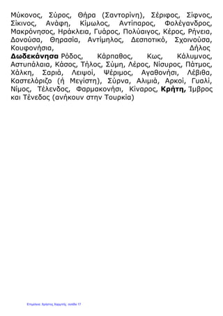 Μύκονος, Σύρος, Θήρα (Σαντορίνη), Σέριφος, Σίφνος,
Σίκινος, Ανάφη, Κίμωλος, Αντίπαρος, Φολέγανδρος,
Μακρόνησος, Ηράκλεια, Γυάρος, Πολύαιγος, Κέρος, Ρήνεια,
Δονούσα, Θηρασία, Αντίμηλος, Δεσποτικό, Σχοινούσα,
Κουφονήσια, Δήλος
Δωδεκάνησα Ρόδος, Κάρπαθος, Κως, Κάλυμνος,
Αστυπάλαια, Κάσος, Τήλος, Σύμη, Λέρος, Νίσυρος, Πάτμος,
Χάλκη, Σαριά, Λειψοί, Ψέριμος, Αγαθονήσι, Λέβιθα,
Καστελόριζο (ή Μεγίστη), Σύρνα, Αλιμιά, Αρκοί, Γυαλί,
Νίμος, Τέλενδος, Φαρμακονήσι, Κίναρος, Κρήτη, Ίμβρος
και Τένεδος (ανήκουν στην Τουρκία)
Επιμέλεια: Χρήστος Χαρμπής σελίδα 17
 