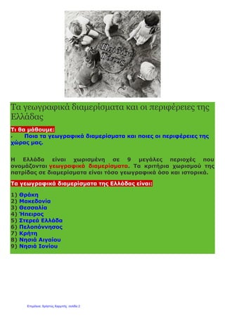 Τα γεωγραφικά διαμερίσματα και οι περιφέρειες της
Ελλάδας
Τι θα μάθουμε:
 Ποια τα γεωγραφικά διαμερίσματα και ποιες οι περιφέρειες της
χώρας μας.
Η Ελλάδα είναι χωρισμένη σε 9 μεγάλες περιοχές που
ονομάζονται γεωγραφικά διαμερίσματα. Τα κριτήρια χωρισμού της
πατρίδας σε διαμερίσματα είναι τόσο γεωγραφικά όσο και ιστορικά.
Τα γεωγραφικά διαμερίσματα της Ελλάδας είναι:
1) Θράκη
2) Μακεδονία
3) Θεσσαλία
4) Ήπειρος
5) Στερεά Ελλάδα
6) Πελοπόννησος
7) Κρήτη
8) Νησιά Αιγαίου
9) Νησιά Ιονίου
Επιμέλεια: Χρήστος Χαρμπής σελίδα 2
 