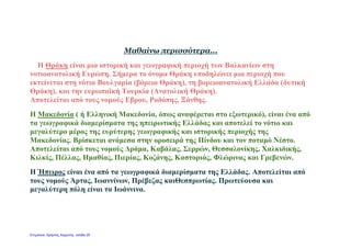 Μαθαίνω περισσότερα...
Η Θράκη είναι μια ιστορική και γεωγραφική περιοχή των Βαλκανίων στη
νοτιοανατολική Ευρώπη. Σήμερα το όνομα Θράκη υποδηλώνει μια περιοχή που
εκτείνεται στη νότια Βουλγαρία (βόρεια Θράκη), τη βορειοανατολική Ελλάδα (δυτική
Θράκη), και την ευρωπαϊκή Τουρκία (Ανατολική Θράκη).
Αποτελείται από τους νομούς Εβρου, Ροδόπης, Ξάνθης.
Η Μακεδονία ( ή Ελληνική Μακεδονία, όπως αναφέρεται στο εξωτερικό), είναι ένα από
τα γεωγραφικά διαμερίσματα της ηπειρωτικής Ελλάδας και αποτελεί το νότιο και
μεγαλύτερο μέρος της ευρύτερης γεωγραφικής και ιστορικής περιοχής της
Μακεδονίας. Βρίσκεται ανάμεσα στην οροσειρά της Πίνδου και τον ποταμό Νέστο.
Αποτελείται από τους νομούς Δράμα, Καβάλας, Σερρών, Θεσσαλονίκης, Χαλκιδικής,
Κιλκίς, Πέλλας, Ημαθίας, Πιερίας, Κοζάνης, Καστοριάς, Φλώρινας και Γρεβενών.
Η Ήπειρος είναι ένα από τα γεωγραφικά διαμερίσματα της Ελλάδας. Αποτελείται από
τους νομούς Άρτας, Ιωαννίνων, Πρέβεζας καιΘεσπρωτίας. Πρωτεύουσα και
μεγαλύτερη πόλη είναι τα Ιωάννινα.
Επιμέλεια: Χρήστος Χαρμπής σελίδα 20
 